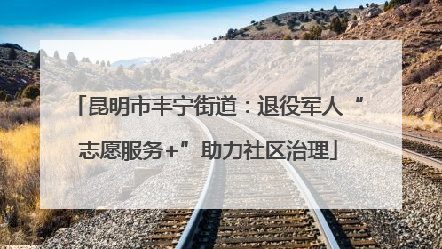 昆明市丰宁街道：退役军人“志愿服务+”助力社区治理